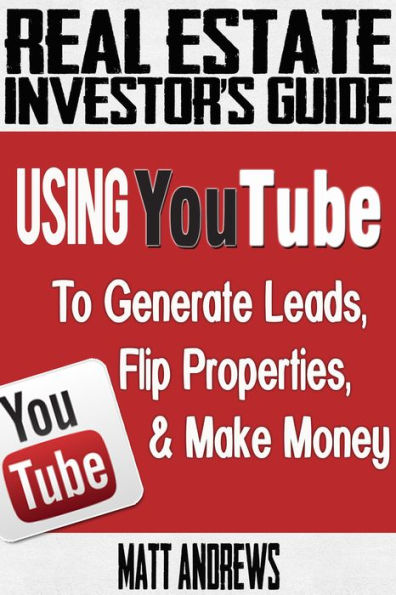 Real Estate Investor's Guide: Using YouTube To Generate Leads, Flip Properties & Make Money