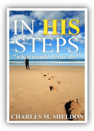 Title: In His Steps: What Would Jesus Do? A Fiction and Literature, Religion, Women's Studies Classic By Charles M. Sheldon! AAA+++, Author: BDP