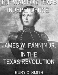 Title: The War For Texas Independence: James W. Fannin, Jr., In The Texas Revolution (Texas History Tales, #6), Author: Ruby C. Smith