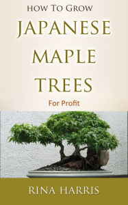 Title: How To Grow Japanese Maple Trees For Profit : All Information Abour Care, Types, Variety, Seeds, Planting, Pruning, Propagation and Bonsai, Author: Rina Harris