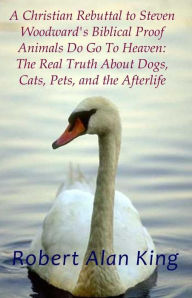 Title: A Christian Rebuttal to Steven Woodward's Biblical Proof Animals Do Go To Heaven: The Real Truth About Dogs, Cats, Pets, and the Afterlife, Author: Robert Alan King