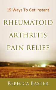 Title: 15 Ways To Get Instant Rheumatoid Arthritis Pain Relief : Natural Pain Relief for your knees, hip, hands, elbows, nech and back, Author: Rebecca Baxter
