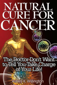 Title: Natural Cure for Cancer: The Doctor Don't Want to Tell You - Take Charge of Your Life!, Author: Ashley K. Willington