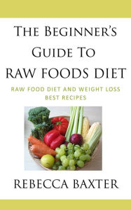 Title: The Beginner's Guide To Raw Foods Diet : Raw Food Diet and Weight Loss, Best Recipes, Author: Rebecca Baxter