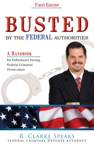 Title: Busted By the Federal Authorities: A Handbook for defendants facing federal criminal Prosecution, Author: R. Clarke Speaks