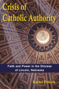 Title: Crisis of Catholic Authority: Faith and Power in the Diocese of Lincoln, Nebraska, Author: Rachel Pokora