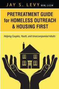 Title: Pretreatment Guide for Homeless Outreach & Housing First: Helping Couples, Youth, and Unaccompanied Adults, Author: Jay S. Levy