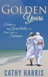 Title: Golden Age: How To Age Gracefully and Take Care of Seniors, Author: Cathy Harris