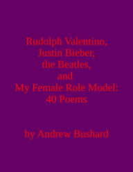 Title: Rudolph Valentino, Justin Bieber, the Beatles, and My Female Role Model: 40 Poems, Author: Andrew Bushard