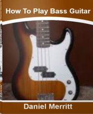 Title: How To Play Bass Guitar: A Step-By-Step Guide To Bass Guitar Lessons, Bass Guitar Scales, Bass Guitar Notes, Author: Daniel Merritt