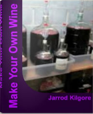 Title: Make Your Own Wine: The Complete Guide To Wine Making, Wine Making Kits, Make Your Own Wine Kit and More, Author: Jarrod Kilgore