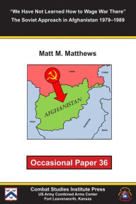 Title: We Have Not Learned How to Wage War There: The Soviet Approach in Afghanistan 1979–1989, Author: Matt Matthews