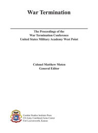 Title: War Termination: The Proceedings of the War Termination Conference United States Military Academy West Point, Author: Matthew Moten