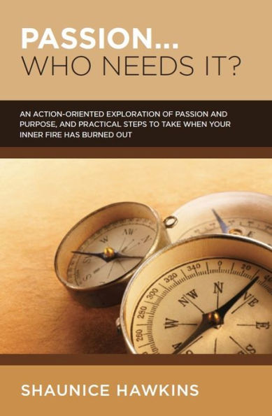 Passion...Who Needs It? A Practical, Action-Oriented Exploration of Passion and Purpose, and Steps You Can Take If Your Inner Fire Has Burned Itself Out