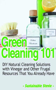 Title: Green Cleaning 101 - DIY Natural Cleaning Solutions with Vinegar and Other Frugal Resources That You Already Have, Author: Sustainable Stevie