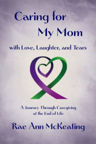 Title: Caring for My Mom with Love, Laughter, and Tears: A Journey Through Caregiving at the End of Life, Author: Rae McKeating