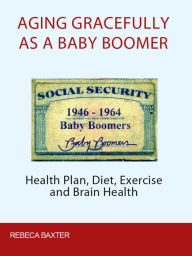 Title: Aging Gracefully As A Baby Boomer: Health Plan, Diet, Exercise And Brain Health, Author: Rebecca Baxter