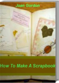 Title: How To Make A Scrapbook: Tips & Techniques On How To Make A Scrapebook Cover, Scrapebook Ideas, Make A Scrapebook Online, Author: Joan Gordon