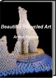 Title: Beautiful Recycled Art: Skills, Tips and Tricks For Learning How To Create Beautiful Recycled Art, Trash Art and More, Author: Arthur Ferrero