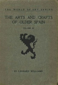 Title: The Arts and Crafts of Older Spain, Volume III (of 3) (Illustrated), Author: Leonard Williams