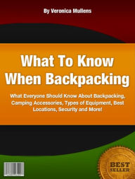 Title: What To Know When Backpacking-What Everyone Should Know About Backpacking, Camping Accessories, Types of Equipment, Best Locations, Security and More!, Author: Veronica Mullens