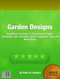 Title: Garden Designs: Everything You Need To Know About Organic Gardening, Tips, Container, Water, Vegetable, Ideas and Much More!, Author: Dawn M. Burgess