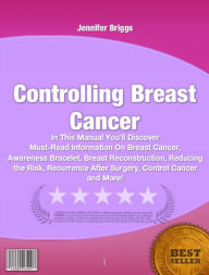 Title: Controlling Breast Cancer-In This Manual You’ll Discover Must-Read Information On Breast Cancer, Awareness Bracelet, Breast Reconstruction, Reducing the Risk, Recurrence After Surgery, Control Cancer and More!, Author: Jennifer Briggs