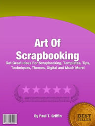 Title: Art Of Scrapbooking: Get Great Ideas For Scrapbooking, Templates, Tips, Techniques, Themes, Digital and Much More!, Author: Paul T. Griffin