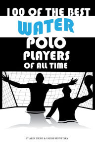 Title: 100 of the Best Water Polo Players of All Time, Author: Alex Trostanetskiy