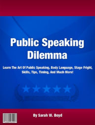 Title: Public Speaking Dilemma: Learn The Art Of Public Speaking, Body Language, Stage Fright, Skills, Tips, Timing, And Much More!, Author: Sarah W. Boyd