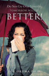 Title: Do Not Cry Over Yesterday TOMORROW WILL BE BETTER!, Author: Ben Oruma Ph.D.