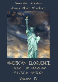 Title: American Eloquence : Studies in American Political History, Volume IV (Illustrated), Author: Alexander Johnston