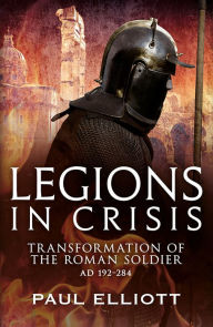 Title: Legions in Crisis: Transformation of the Roman Soldier AD 192-284, Author: Paul Elliot