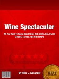 Title: Wine Spectacular: All You Want To Know About Wine Red, White, Dry, Sweet, Storage, Tasting, And Much More!, Author: Alice L. Alexander