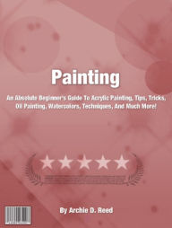 Title: Painting: An Absolute Beginner's Guide To Acrylic Painting, Tips, Tricks, Oil Painting, Watercolors, Techniques, And Much More!, Author: Archie D. Reed