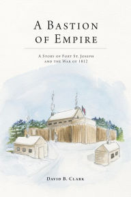 Title: A Bastion of Empire: A Story of Fort St. Joseph and the War of 1812, Author: David B. Clark