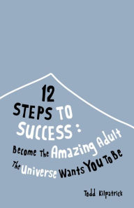 Title: 12 Steps To Success: Become The Amazing Adult The Universe Wants You To Be, Author: Todd Kilpatrick