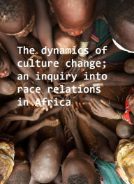 Title: The dynamics of culture change; an inquiry into race relations in Africa, Author: Bronislaw Malinowski