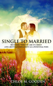 Title: Single to Married : Becoming Who You Are in Christ and a Better Complement as a Potential Wife, Author: Chloe  M. Gooden