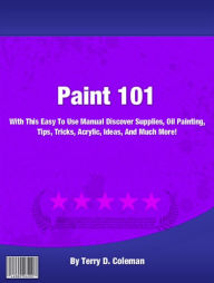 Title: Paint 101: With This Easy To Use Manual Discover Supplies, Oil Painting, Tips, Tricks, Acrylic, Ideas, And Much More!, Author: Terry D. Coleman