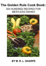 Title: The Golden Rule Cook Book: Six Hundred Recipes for Meatless Dishes By Mrs. Maud Russell Lorraine Sharpe Freshel, Author: Maud Russell Lorraine Sharpe Freshel