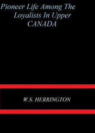 Title: Pioneer Life Among the Loyalists in Upper Canada by W. S. Herrington, Author: W. S. Herrington