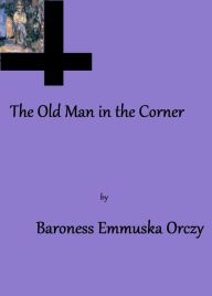 Title: The Old Man in the Corner by Baroness Emmuska Orczy, Author: Baroness Emmuska Orczy