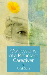 Title: Confessions of a Reluctant Caregiver, Author: Ariel Gore