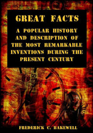 Title: Great Facts : A Popular History and Description of the Most Remarkable Inventions During the Present Century (Illustrated), Author: Frederick C. Bakewell