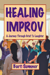 Title: Healing Improv: A Journey Through Grief To Laughter, Author: Bart Sumner