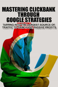 Title: Mastering Clickbank Through Google Strategies: Tapping Into The Largest Source Of Traffic To Gain Huge, Passive Profits, Author: Anonymous