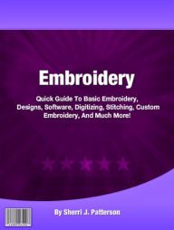 Title: Embroidery: Quick Guide To Basic Embroidery, Designs, Software, Digitizing, Stitching, Custom Embroidery, And Much More!, Author: Sherri J. Patterson