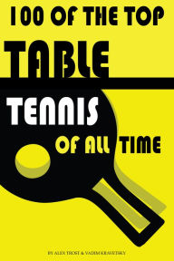 Title: 100 of the Top Table Tennis Players of All Time, Author: Alex Trostanetskiy