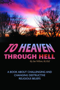 Title: To Heaven Through Hell: A Book About Challenging and Changing Destructive Religious Beliefs, Author: Sue Wilson